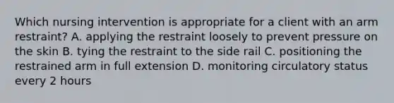 Which nursing intervention is appropriate for a client with an arm restraint? A. applying the restraint loosely to prevent pressure on the skin B. tying the restraint to the side rail C. positioning the restrained arm in full extension D. monitoring circulatory status every 2 hours