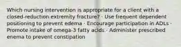 Which nursing intervention is appropriate for a client with a closed-reduction extremity fracture? · Use frequent dependent positioning to prevent edema · Encourage participation in ADLs · Promote intake of omega-3 fatty acids · Administer prescribed enema to prevent constipation