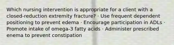 Which nursing intervention is appropriate for a client with a closed-reduction extremity fracture? · Use frequent dependent positioning to prevent edema · Encourage participation in ADLs · Promote intake of omega-3 fatty acids · Administer prescribed enema to prevent constipation