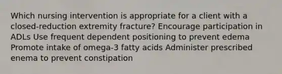 Which nursing intervention is appropriate for a client with a closed-reduction extremity fracture? Encourage participation in ADLs Use frequent dependent positioning to prevent edema Promote intake of omega-3 fatty acids Administer prescribed enema to prevent constipation