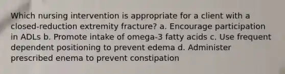 Which nursing intervention is appropriate for a client with a closed-reduction extremity fracture? a. Encourage participation in ADLs b. Promote intake of omega-3 fatty acids c. Use frequent dependent positioning to prevent edema d. Administer prescribed enema to prevent constipation