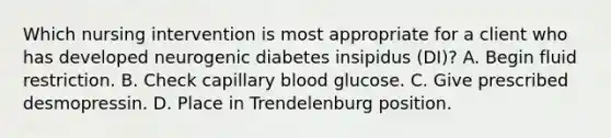 Which nursing intervention is most appropriate for a client who has developed neurogenic diabetes insipidus (DI)? A. Begin fluid restriction. B. Check capillary blood glucose. C. Give prescribed desmopressin. D. Place in Trendelenburg position.