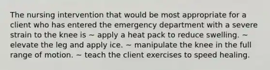 The nursing intervention that would be most appropriate for a client who has entered the emergency department with a severe strain to the knee is ~ apply a heat pack to reduce swelling. ~ elevate the leg and apply ice. ~ manipulate the knee in the full range of motion. ~ teach the client exercises to speed healing.