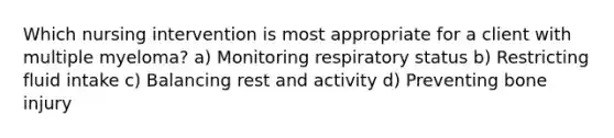 Which nursing intervention is most appropriate for a client with multiple myeloma? a) Monitoring respiratory status b) Restricting fluid intake c) Balancing rest and activity d) Preventing bone injury