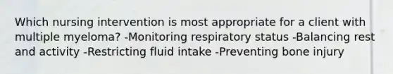 Which nursing intervention is most appropriate for a client with multiple myeloma? -Monitoring respiratory status -Balancing rest and activity -Restricting fluid intake -Preventing bone injury