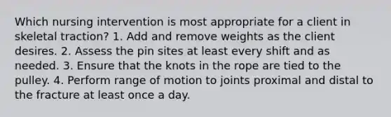 Which nursing intervention is most appropriate for a client in skeletal traction? 1. Add and remove weights as the client desires. 2. Assess the pin sites at least every shift and as needed. 3. Ensure that the knots in the rope are tied to the pulley. 4. Perform range of motion to joints proximal and distal to the fracture at least once a day.