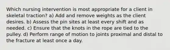 Which nursing intervention is most appropriate for a client in skeletal traction? a) Add and remove weights as the client desires. b) Assess the pin sites at least every shift and as needed. c) Ensure that the knots in the rope are tied to the pulley. d) Perform range of motion to joints proximal and distal to the fracture at least once a day.