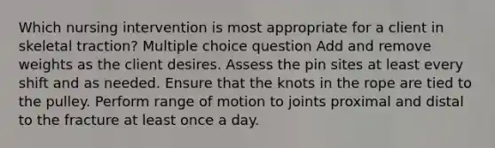 Which nursing intervention is most appropriate for a client in skeletal traction? Multiple choice question Add and remove weights as the client desires. Assess the pin sites at least every shift and as needed. Ensure that the knots in the rope are tied to the pulley. Perform range of motion to joints proximal and distal to the fracture at least once a day.