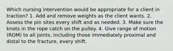 Which nursing intervention would be appropriate for a client in traction? 1. Add and remove weights as the client wants. 2. Assess the pin sites every shift and as needed. 3. Make sure the knots in the rope catch on the pulley. 4. Give range of motion (ROM) to all joints, including those immediately proximal and distal to the fracture, every shift.