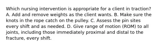 Which nursing intervention is appropriate for a client in traction? A. Add and remove weights as the client wants. B. Make sure the knots in the rope catch on the pulley. C. Assess the pin sites every shift and as needed. D. Give range of motion (ROM) to all joints, including those immediately proximal and distal to the fracture, every shift.