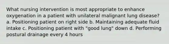 What nursing intervention is most appropriate to enhance oxygenation in a patient with unilateral malignant lung disease? a. Positioning patient on right side b. Maintaining adequate fluid intake c. Positioning patient with "good lung" down d. Performing postural drainage every 4 hours