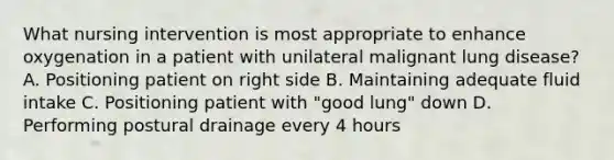 What nursing intervention is most appropriate to enhance oxygenation in a patient with unilateral malignant lung disease? A. Positioning patient on right side B. Maintaining adequate fluid intake C. Positioning patient with "good lung" down D. Performing postural drainage every 4 hours