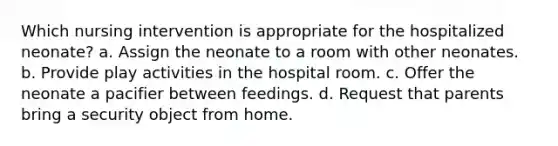 Which nursing intervention is appropriate for the hospitalized neonate? a. Assign the neonate to a room with other neonates. b. Provide play activities in the hospital room. c. Offer the neonate a pacifier between feedings. d. Request that parents bring a security object from home.