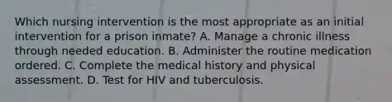 Which nursing intervention is the most appropriate as an initial intervention for a prison inmate? A. Manage a chronic illness through needed education. B. Administer the routine medication ordered. C. Complete the medical history and physical assessment. D. Test for HIV and tuberculosis.