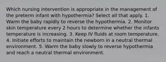 Which nursing intervention is appropriate in the management of the preterm infant with hypothermia? Select all that apply. 1. Warm the baby rapidly to reverse the hypothermia. 2. Monitor skin temperature every 2 hours to determine whether the infants temperature is increasing. 3. Keep IV fluids at room temperature. 4. Initiate efforts to maintain the newborn in a neutral thermal environment. 5. Warm the baby slowly to reverse hypothermia and reach a neutral thermal environment.