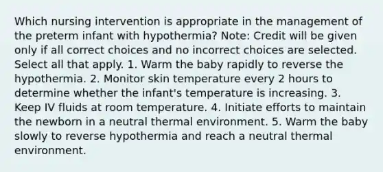 Which nursing intervention is appropriate in the management of the preterm infant with hypothermia? Note: Credit will be given only if all correct choices and no incorrect choices are selected. Select all that apply. 1. Warm the baby rapidly to reverse the hypothermia. 2. Monitor skin temperature every 2 hours to determine whether the infant's temperature is increasing. 3. Keep IV fluids at room temperature. 4. Initiate efforts to maintain the newborn in a neutral thermal environment. 5. Warm the baby slowly to reverse hypothermia and reach a neutral thermal environment.