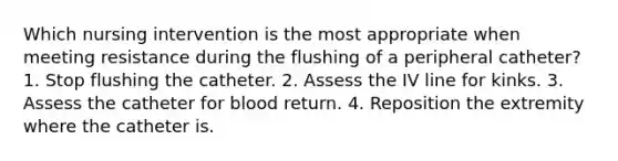 Which nursing intervention is the most appropriate when meeting resistance during the flushing of a peripheral catheter? 1. Stop flushing the catheter. 2. Assess the IV line for kinks. 3. Assess the catheter for blood return. 4. Reposition the extremity where the catheter is.