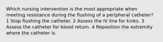 Which nursing intervention is the most appropriate when meeting resistance during the flushing of a peripheral catheter? 1 Stop flushing the catheter. 2 Assess the IV line for kinks. 3 Assess the catheter for blood return. 4 Reposition the extremity where the catheter is.