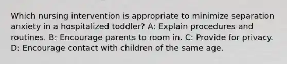 Which nursing intervention is appropriate to minimize separation anxiety in a hospitalized toddler?​ A: Explain procedures and routines. B: Encourage parents to room in. C: Provide for privacy. D: Encourage contact with children of the same age.