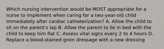 Which nursing intervention would be MOST appropriate for a nurse to implement when caring for a two-year-old child immediately after cardiac catheterization? A. Allow the child to sit on the parent's lap B. Allow the parent to lie in bed with the child to keep him flat C. Assess vital signs every 2 to 4 hours D. Replace a blood-stained groin dressage with a new dressing