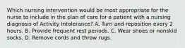 Which nursing intervention would be most appropriate for the nurse to include in the plan of care for a patient with a nursing diagnosis of Activity Intolerance? A. Turn and reposition every 2 hours. B. Provide frequent rest periods. C. Wear shoes or nonskid socks. D. Remove cords and throw rugs.