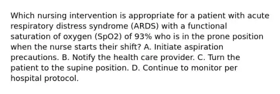 Which nursing intervention is appropriate for a patient with acute respiratory distress syndrome (ARDS) with a functional saturation of oxygen (SpO2) of 93% who is in the prone position when the nurse starts their shift? A. Initiate aspiration precautions. B. Notify the health care provider. C. Turn the patient to the supine position. D. Continue to monitor per hospital protocol.