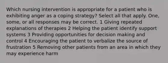 Which nursing intervention is appropriate for a patient who is exhibiting anger as a coping strategy? Select all that apply. One, some, or all responses may be correct. 1 Giving repeated explanations of therapies 2 Helping the patient identify support systems 3 Providing opportunities for decision making and control 4 Encouraging the patient to verbalize the source of frustration 5 Removing other patients from an area in which they may experience harm