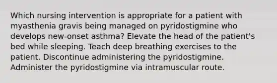 Which nursing intervention is appropriate for a patient with myasthenia gravis being managed on pyridostigmine who develops new-onset asthma? Elevate the head of the patient's bed while sleeping. Teach deep breathing exercises to the patient. Discontinue administering the pyridostigmine. Administer the pyridostigmine via intramuscular route.