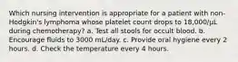 Which nursing intervention is appropriate for a patient with non-Hodgkin's lymphoma whose platelet count drops to 18,000/µL during chemotherapy? a. Test all stools for occult blood. b. Encourage fluids to 3000 mL/day. c. Provide oral hygiene every 2 hours. d. Check the temperature every 4 hours.