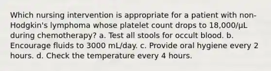 Which nursing intervention is appropriate for a patient with non-Hodgkin's lymphoma whose platelet count drops to 18,000/µL during chemotherapy? a. Test all stools for occult blood. b. Encourage fluids to 3000 mL/day. c. Provide oral hygiene every 2 hours. d. Check the temperature every 4 hours.