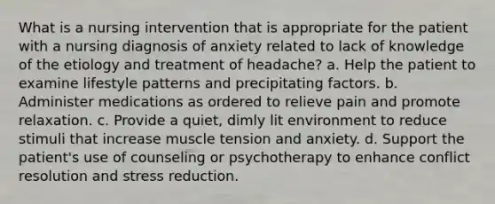 What is a nursing intervention that is appropriate for the patient with a nursing diagnosis of anxiety related to lack of knowledge of the etiology and treatment of headache? a. Help the patient to examine lifestyle patterns and precipitating factors. b. Administer medications as ordered to relieve pain and promote relaxation. c. Provide a quiet, dimly lit environment to reduce stimuli that increase muscle tension and anxiety. d. Support the patient's use of counseling or psychotherapy to enhance conflict resolution and stress reduction.