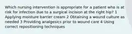 Which nursing intervention is appropriate for a patient who is at risk for infection due to a surgical incision at the right hip? 1 Applying moisture barrier cream 2 Obtaining a wound culture as needed 3 Providing analgesics prior to wound care 4 Using correct repositioning techniques