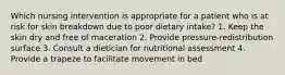 Which nursing intervention is appropriate for a patient who is at risk for skin breakdown due to poor dietary intake? 1. Keep the skin dry and free of maceration 2. Provide pressure-redistribution surface 3. Consult a dietician for nutritional assessment 4. Provide a trapeze to facilitate movement in bed