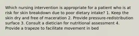 Which nursing intervention is appropriate for a patient who is at risk for skin breakdown due to poor dietary intake? 1. Keep the skin dry and free of maceration 2. Provide pressure-redistribution surface 3. Consult a dietician for nutritional assessment 4. Provide a trapeze to facilitate movement in bed