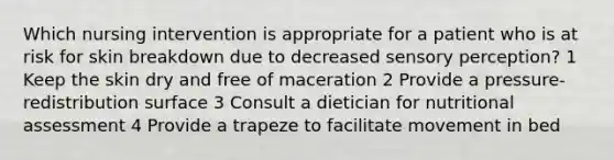 Which nursing intervention is appropriate for a patient who is at risk for skin breakdown due to decreased sensory perception? 1 Keep the skin dry and free of maceration 2 Provide a pressure-redistribution surface 3 Consult a dietician for nutritional assessment 4 Provide a trapeze to facilitate movement in bed