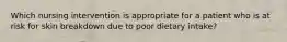 Which nursing intervention is appropriate for a patient who is at risk for skin breakdown due to poor dietary intake?