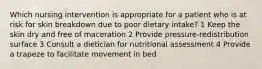 Which nursing intervention is appropriate for a patient who is at risk for skin breakdown due to poor dietary intake? 1 Keep the skin dry and free of maceration 2 Provide pressure-redistribution surface 3 Consult a dietician for nutritional assessment 4 Provide a trapeze to facilitate movement in bed