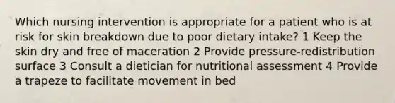 Which nursing intervention is appropriate for a patient who is at risk for skin breakdown due to poor dietary intake? 1 Keep the skin dry and free of maceration 2 Provide pressure-redistribution surface 3 Consult a dietician for nutritional assessment 4 Provide a trapeze to facilitate movement in bed