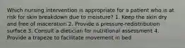 Which nursing intervention is appropriate for a patient who is at risk for skin breakdown due to moisture? 1. Keep the skin dry and free of maceration 2. Provide a pressure-redistribution surface 3. Consult a dietician for nutritional assessment 4. Provide a trapeze to facilitate movement in bed