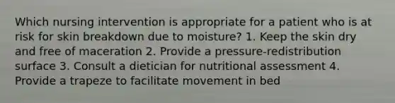 Which nursing intervention is appropriate for a patient who is at risk for skin breakdown due to moisture? 1. Keep the skin dry and free of maceration 2. Provide a pressure-redistribution surface 3. Consult a dietician for nutritional assessment 4. Provide a trapeze to facilitate movement in bed