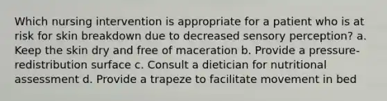 Which nursing intervention is appropriate for a patient who is at risk for skin breakdown due to decreased sensory perception? a. Keep the skin dry and free of maceration b. Provide a pressure-redistribution surface c. Consult a dietician for nutritional assessment d. Provide a trapeze to facilitate movement in bed