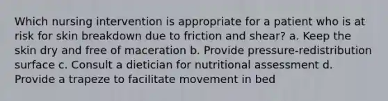 Which nursing intervention is appropriate for a patient who is at risk for skin breakdown due to friction and shear? a. Keep the skin dry and free of maceration b. Provide pressure-redistribution surface c. Consult a dietician for nutritional assessment d. Provide a trapeze to facilitate movement in bed