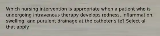 Which nursing intervention is appropriate when a patient who is undergoing intravenous therapy develops redness, inflammation, swelling, and purulent drainage at the catheter site? Select all that apply.