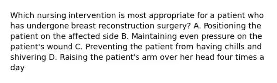 Which nursing intervention is most appropriate for a patient who has undergone breast reconstruction surgery? A. Positioning the patient on the affected side B. Maintaining even pressure on the patient's wound C. Preventing the patient from having chills and shivering D. Raising the patient's arm over her head four times a day