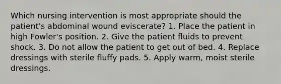 Which nursing intervention is most appropriate should the patient's abdominal wound eviscerate? 1. Place the patient in high Fowler's position. 2. Give the patient fluids to prevent shock. 3. Do not allow the patient to get out of bed. 4. Replace dressings with sterile fluffy pads. 5. Apply warm, moist sterile dressings.