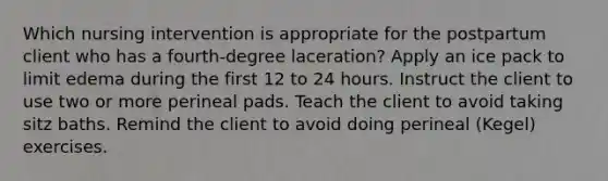 Which nursing intervention is appropriate for the postpartum client who has a fourth-degree laceration? Apply an ice pack to limit edema during the first 12 to 24 hours. Instruct the client to use two or more perineal pads. Teach the client to avoid taking sitz baths. Remind the client to avoid doing perineal (Kegel) exercises.