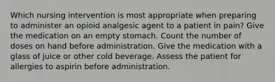 Which nursing intervention is most appropriate when preparing to administer an opioid analgesic agent to a patient in pain? Give the medication on an empty stomach. Count the number of doses on hand before administration. Give the medication with a glass of juice or other cold beverage. Assess the patient for allergies to aspirin before administration.