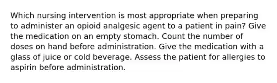 Which nursing intervention is most appropriate when preparing to administer an opioid analgesic agent to a patient in pain? Give the medication on an empty stomach. Count the number of doses on hand before administration. Give the medication with a glass of juice or cold beverage. Assess the patient for allergies to aspirin before administration.