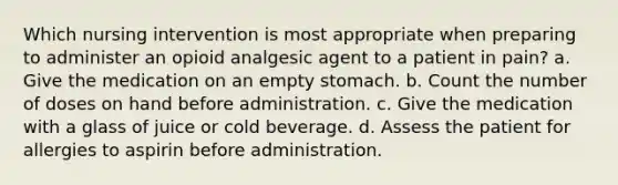 Which nursing intervention is most appropriate when preparing to administer an opioid analgesic agent to a patient in pain? a. Give the medication on an empty stomach. b. Count the number of doses on hand before administration. c. Give the medication with a glass of juice or cold beverage. d. Assess the patient for allergies to aspirin before administration.