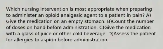 Which nursing intervention is most appropriate when preparing to administer an opioid analgesic agent to a patient in pain? A) Give the medication on an empty stomach. B)Count the number of doses on hand before administration. C)Give the medication with a glass of juice or other cold beverage. D)Assess the patient for allergies to aspirin before administration.